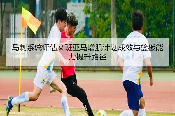 马刺系统评估文班亚马增肌计划成效与篮板能力提升路径