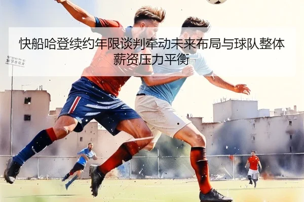 快船哈登续约年限谈判牵动未来布局与球队整体薪资压力平衡