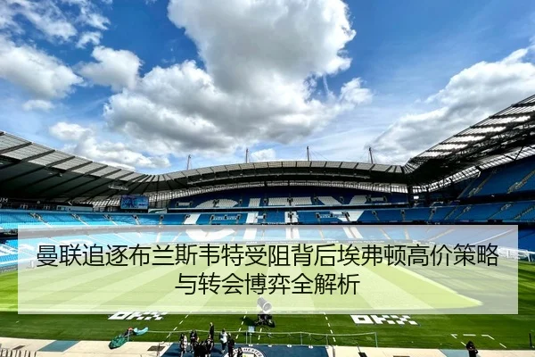 曼联追逐布兰斯韦特受阻背后埃弗顿高价策略与转会博弈全解析